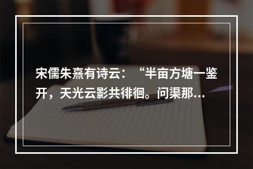 宋儒朱熹有诗云：“半亩方塘一鉴开，天光云影共徘徊。问渠那得清