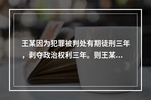 王某因为犯罪被判处有期徒刑三年，剥夺政治权利三年。则王某在服