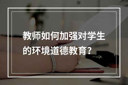 教师如何加强对学生的环境道德教育？