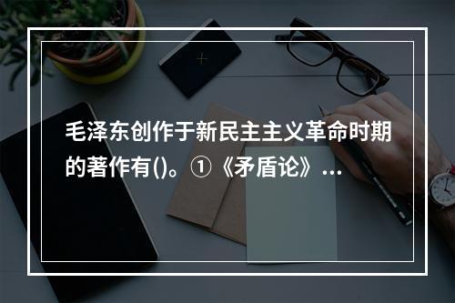 毛泽东创作于新民主主义革命时期的著作有()。①《矛盾论》②《