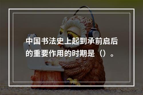 中国书法史上起到承前启后的重要作用的时期是（）。