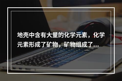 地壳中含有大量的化学元素，化学元素形成了矿物，矿物组成了岩石