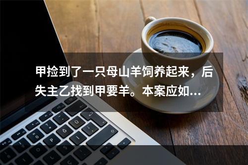 甲捡到了一只母山羊饲养起来，后失主乙找到甲要羊。本案应如何处