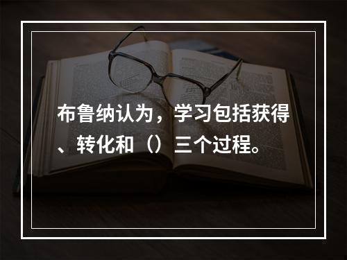 布鲁纳认为，学习包括获得、转化和（）三个过程。