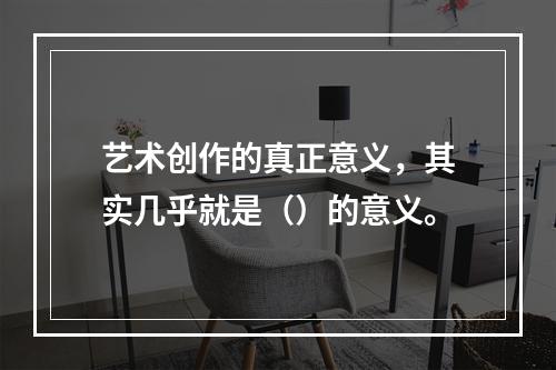 艺术创作的真正意义，其实几乎就是（）的意义。