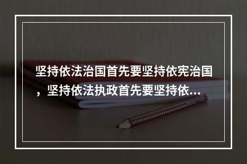 坚持依法治国首先要坚持依宪治国，坚持依法执政首先要坚持依宪执