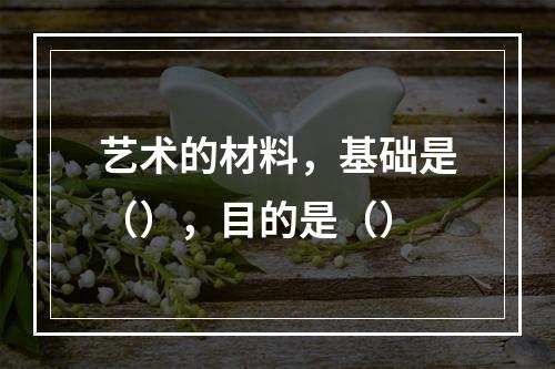 艺术的材料，基础是（），目的是（）