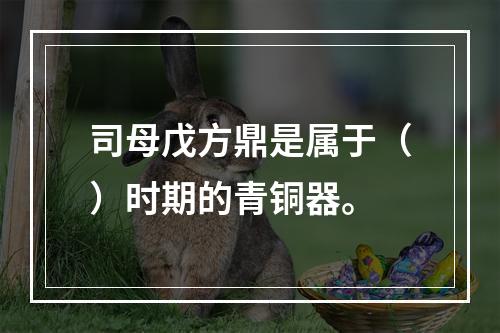 司母戊方鼎是属于（）时期的青铜器。