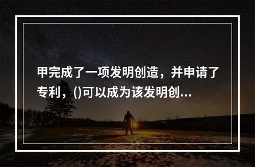 甲完成了一项发明创造，并申请了专利，()可以成为该发明创造的