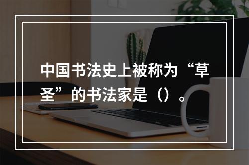 中国书法史上被称为“草圣”的书法家是（）。