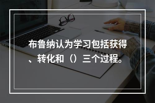 布鲁纳认为学习包括获得、转化和（）三个过程。