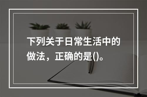 下列关于日常生活中的做法，正确的是()。