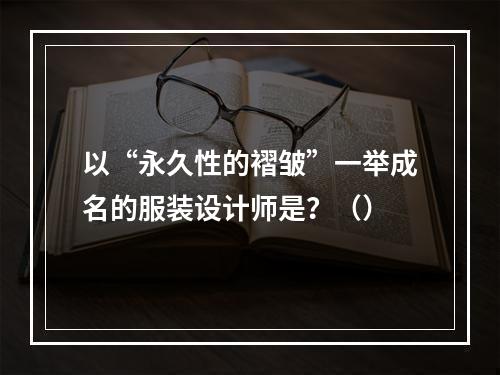 以“永久性的褶皱”一举成名的服装设计师是？（）