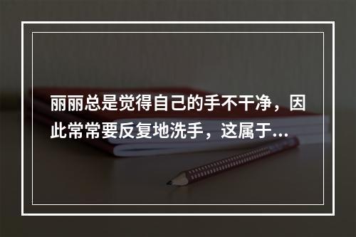 丽丽总是觉得自己的手不干净，因此常常要反复地洗手，这属于（）