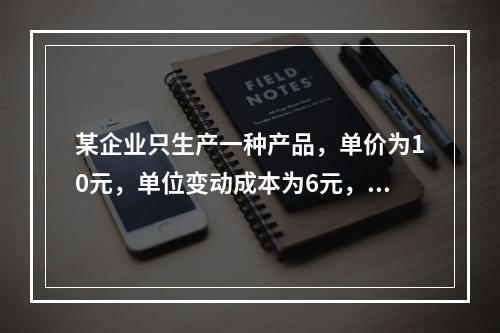 某企业只生产一种产品，单价为10元，单位变动成本为6元，固定