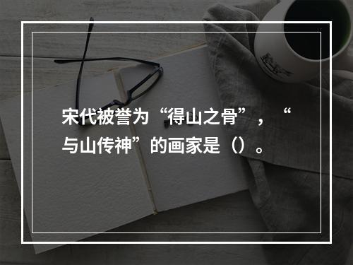 宋代被誉为“得山之骨”，“与山传神”的画家是（）。