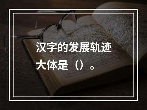 汉字的发展轨迹大体是（）。