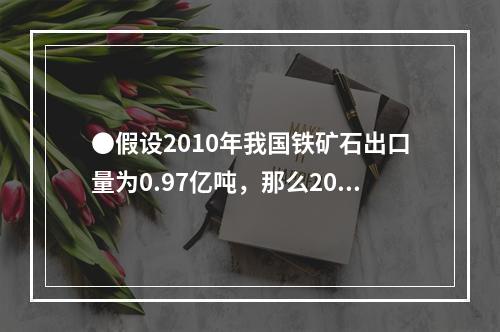 ●假设2010年我国铁矿石出口量为0.97亿吨，那么2010