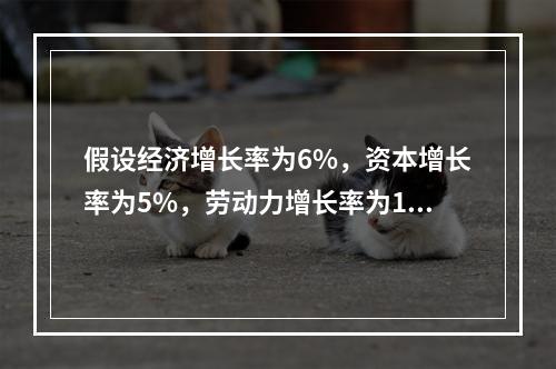 假设经济增长率为6%，资本增长率为5%，劳动力增长率为1%，