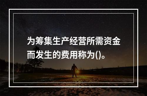 为筹集生产经营所需资金而发生的费用称为()。