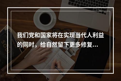 我们党和国家将在实现当代人利益的同时，给自然留下更多修复空间