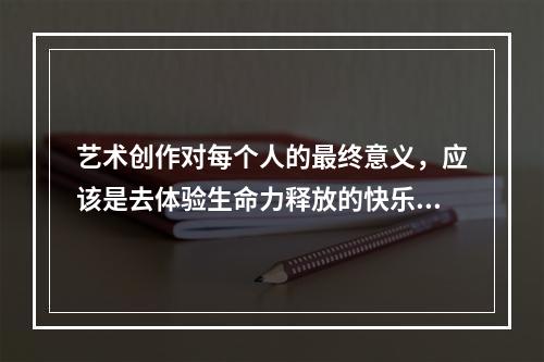 艺术创作对每个人的最终意义，应该是去体验生命力释放的快乐。（