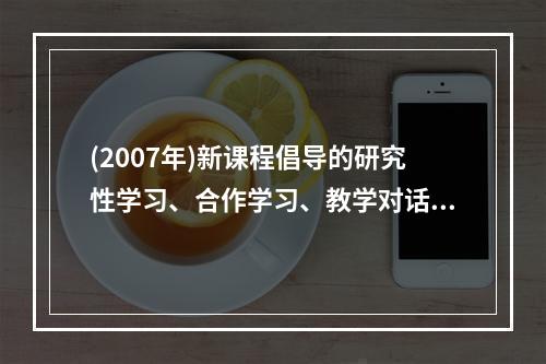 (2007年)新课程倡导的研究性学习、合作学习、教学对话等教