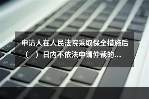 申请人在人民法院采取保全措施后（　）日内不依法申请仲裁的，人