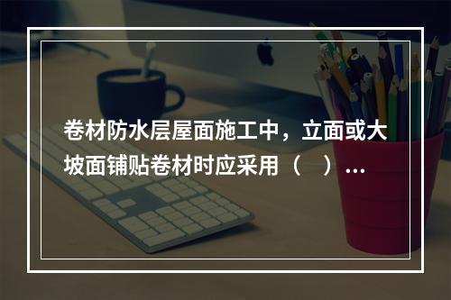 卷材防水层屋面施工中，立面或大坡面铺贴卷材时应采用（　）。