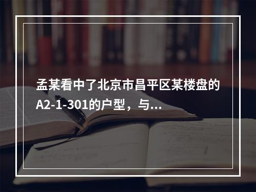 孟某看中了北京市昌平区某楼盘的A2-1-301的户型，与开发