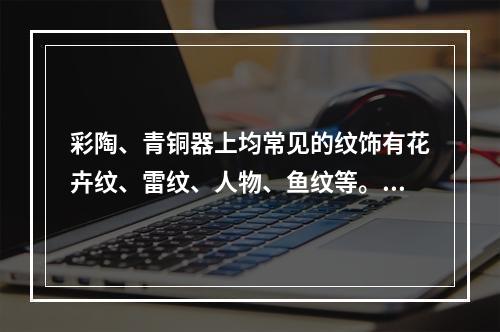 彩陶、青铜器上均常见的纹饰有花卉纹、雷纹、人物、鱼纹等。（）