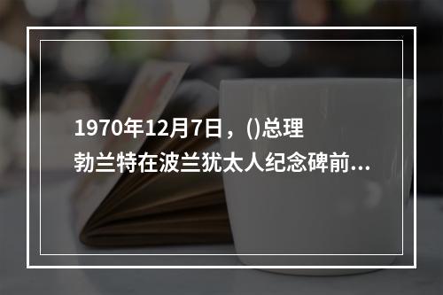 1970年12月7日，()总理勃兰特在波兰犹太人纪念碑前下跪