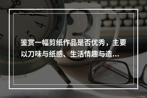 鉴赏一幅剪纸作品是否优秀，主要以刀味与纸感、生活情趣与造型准