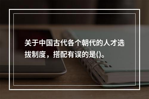 关于中国古代各个朝代的人才选拔制度，搭配有误的是()。