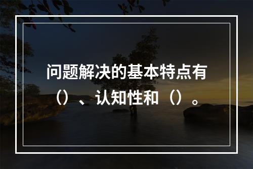 问题解决的基本特点有（）、认知性和（）。