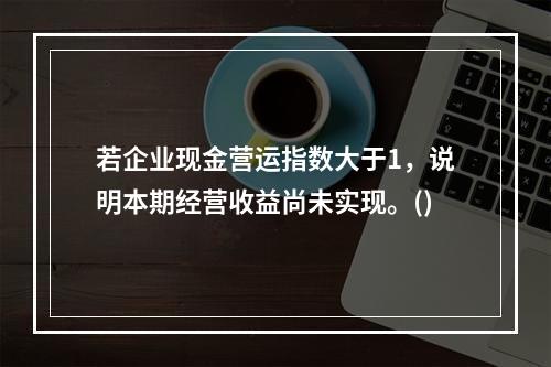 若企业现金营运指数大于1，说明本期经营收益尚未实现。()