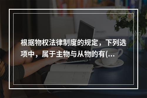 根据物权法律制度的规定，下列选项中，属于主物与从物的有()。