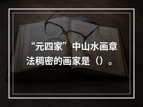 “元四家”中山水画章法稠密的画家是（）。