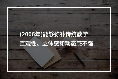 (2006年)能够弥补传统教学直观性、立体感和动态感不强等缺