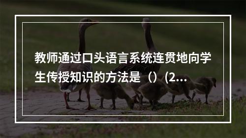 教师通过口头语言系统连贯地向学生传授知识的方法是（）(201