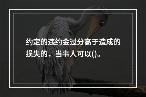 约定的违约金过分高于造成的损失的，当事人可以()。