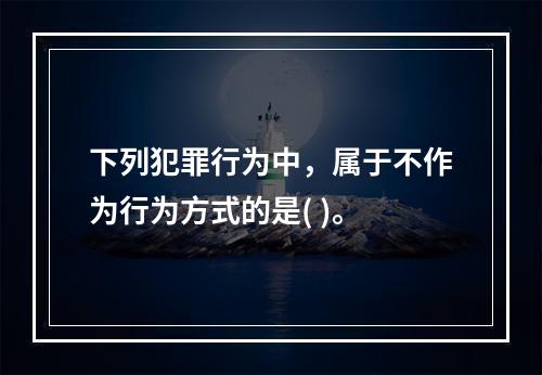 下列犯罪行为中，属于不作为行为方式的是( )。