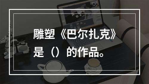 雕塑《巴尔扎克》是（）的作品。