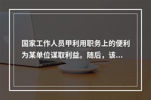 国家工作人员甲利用职务上的便利为某单位谋取利益。随后，该单位