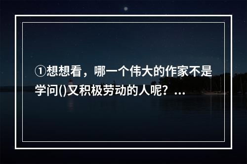 ①想想看，哪一个伟大的作家不是学问()又积极劳动的人呢？②有