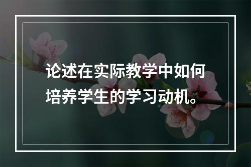 论述在实际教学中如何培养学生的学习动机。