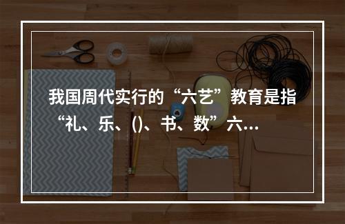 我国周代实行的“六艺”教育是指“礼、乐、()、书、数”六个方