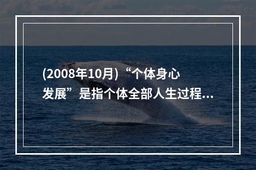 (2008年10月)“个体身心发展”是指个体全部人生过程中，