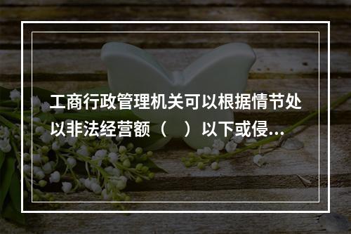 工商行政管理机关可以根据情节处以非法经营额（　）以下或侵权所