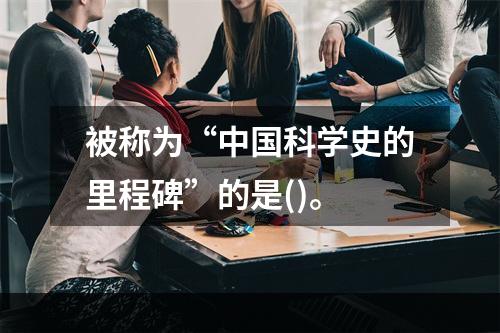 被称为“中国科学史的里程碑”的是()。